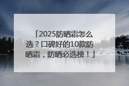 2025防晒霜怎么选？口碑好的10款防晒霜，防晒必选榜！