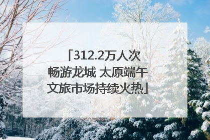 312.2万人次畅游龙城 太原端午文旅市场持续火热