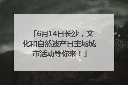 6月14日长沙，文化和自然遗产日主场城市活动等你来！
