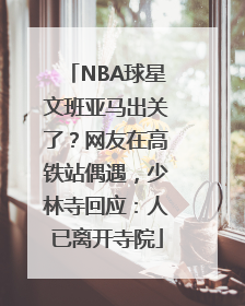 NBA球星文班亚马出关了？网友在高铁站偶遇，少林寺回应：人已离开寺院